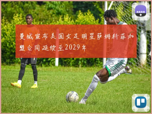 曼城宣布美国女足明星萨姆科菲加盟合同延续至2029年