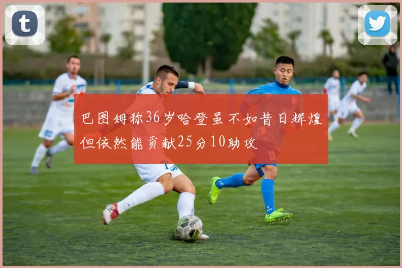 巴图姆称36岁哈登虽不如昔日辉煌但依然能贡献25分10助攻