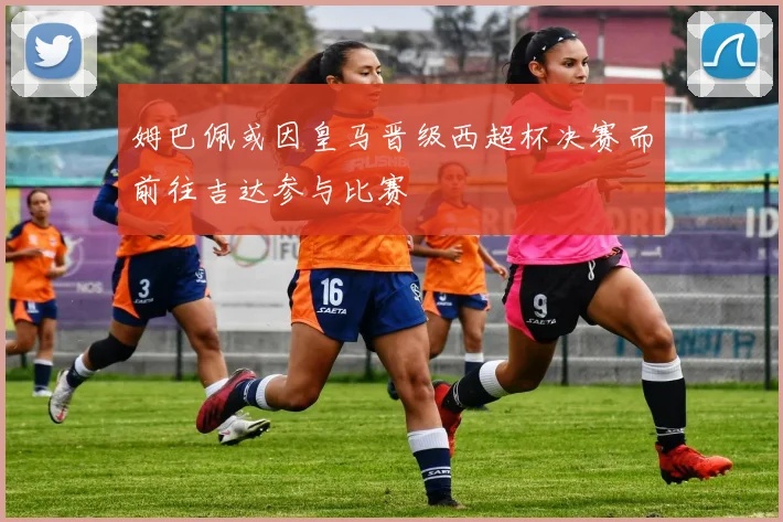姆巴佩或因皇马晋级西超杯决赛而前往吉达参与比赛