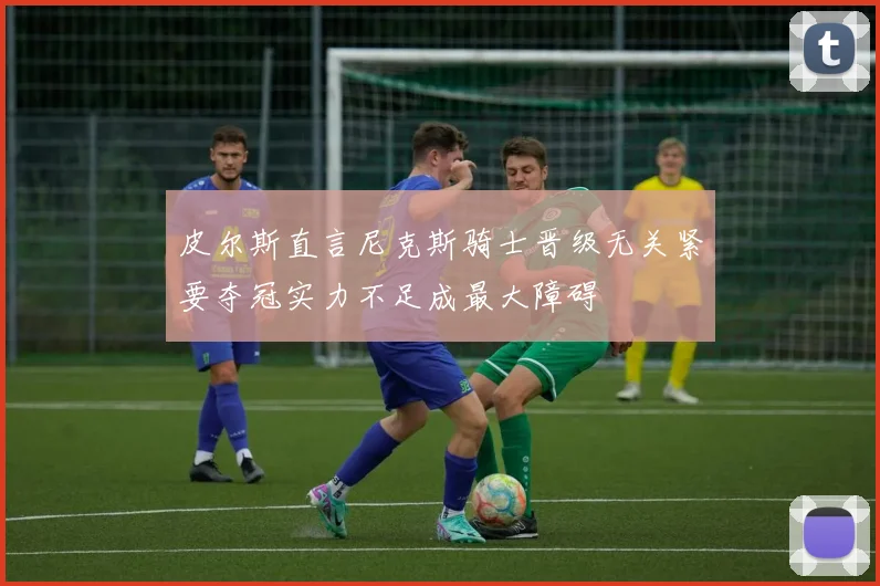 皮尔斯直言尼克斯骑士晋级无关紧要夺冠实力不足成最大障碍